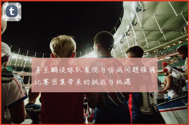 姜至鹏谈球队表现与伤病问题强调比赛密集带来的挑战与机遇