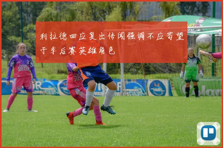 利拉德回应复出传闻强调不应寄望于季后赛英雄角色