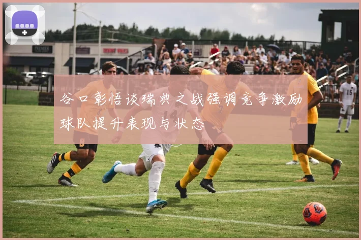 谷口彰悟谈瑞典之战强调竞争激励球队提升表现与状态