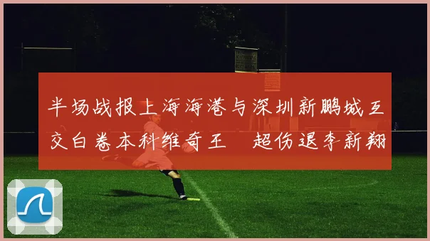 半场战报上海海港与深圳新鹏城互交白卷本科维奇王燊超伤退李新翔错失良机