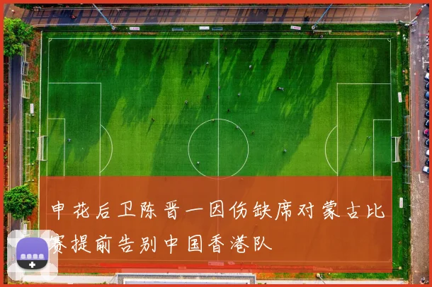申花后卫陈晋一因伤缺席对蒙古比赛提前告别中国香港队