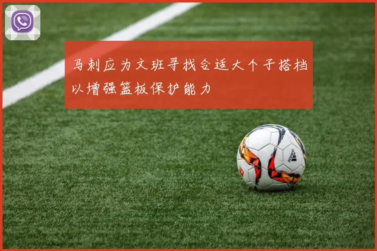 马刺应为文班寻找合适大个子搭档以增强篮板保护能力