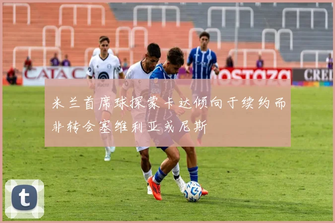 米兰首席球探蒙卡达倾向于续约而非转会塞维利亚或尼斯