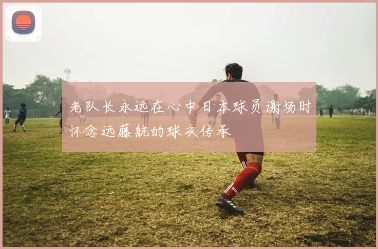 老队长永远在心中日本球员谢场时怀念远藤航的球衣传承