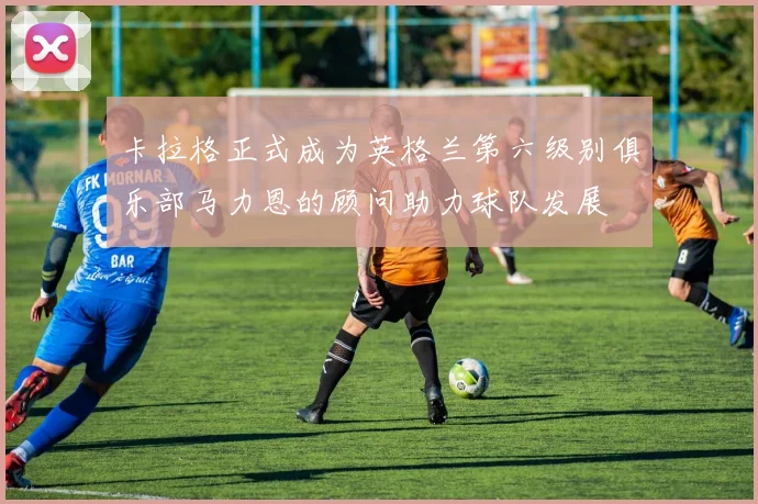 卡拉格正式成为英格兰第六级别俱乐部马力恩的顾问助力球队发展