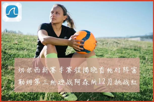 切尔西新赛季赛程揭晓首轮对阵富勒姆第三轮迎战阿森纳12月挑战红军和蓝月亮