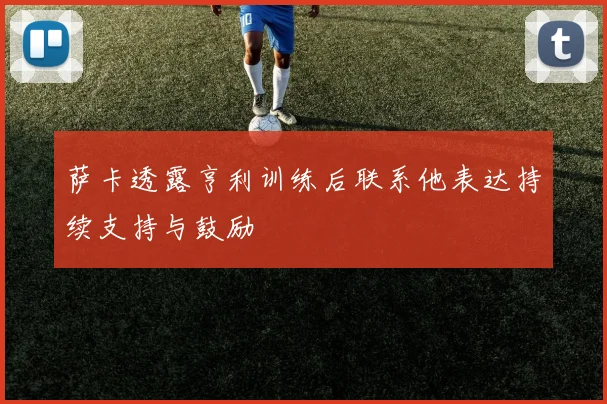 萨卡透露亨利训练后联系他表达持续支持与鼓励