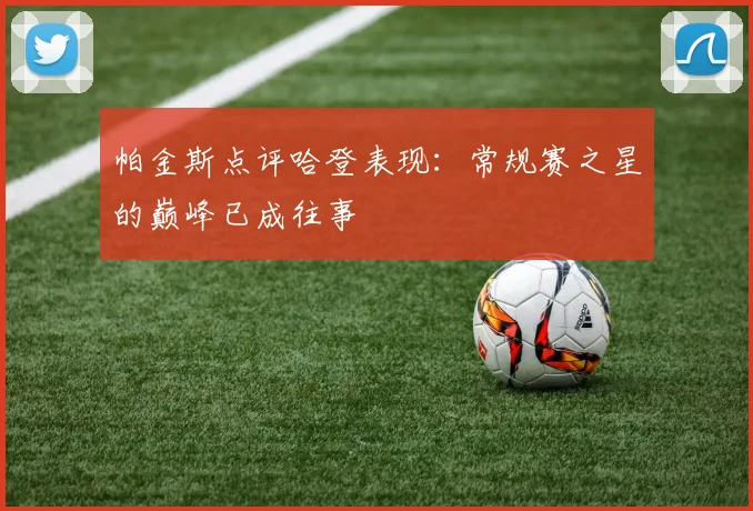 帕金斯点评哈登表现：常规赛之星的巅峰已成往事